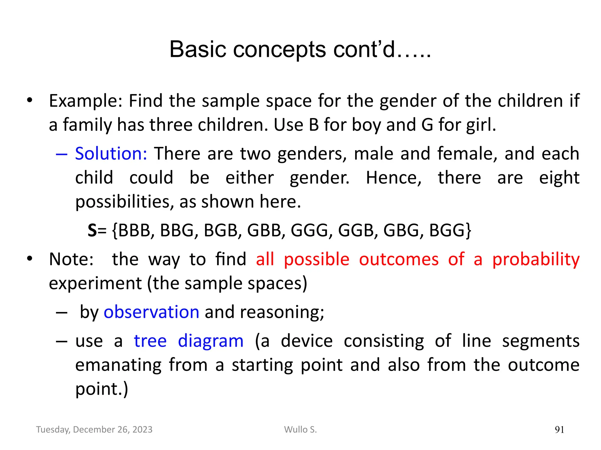 Basic concepts cont’d…..
• Example: Find the sample space for the gender of the children if
a family has three children. Use B for boy and G for girl.
– Solution: There are two genders, male and female, and each
child could be either gender. Hence, there are eight
possibilities, as shown here.
S= {BBB, BBG, BGB, GBB, GGG, GGB, GBG, BGG}
• Note: the way to ﬁnd all possible outcomes of a probability
experiment (the sample spaces)
– by observation and reasoning;
– use a tree diagram (a device consisting of line segments
emanating from a starting point and also from the outcome
point.)
91
Wullo S.
Tuesday, December 26, 2023
 
