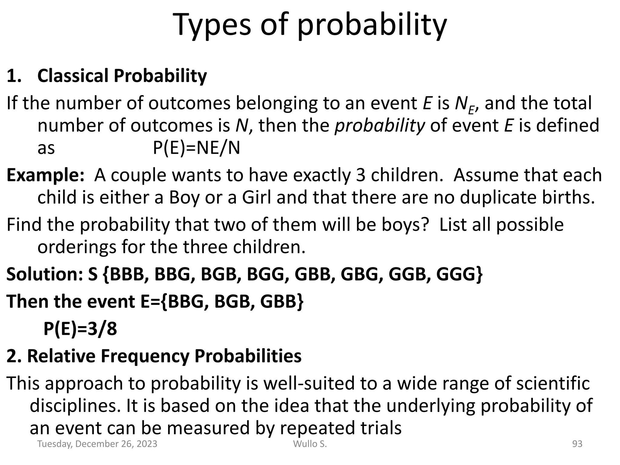 Types of probability
1. Classical Probability
If the number of outcomes belonging to an event E is NE, and the total
number of outcomes is N, then the probability of event E is defined
as P(E)=NE/N
Example: A couple wants to have exactly 3 children. Assume that each
child is either a Boy or a Girl and that there are no duplicate births.
Find the probability that two of them will be boys? List all possible
orderings for the three children.
Solution: S {BBB, BBG, BGB, BGG, GBB, GBG, GGB, GGG}
Then the event E={BBG, BGB, GBB}
P(E)=3/8
2. Relative Frequency Probabilities
This approach to probability is well-suited to a wide range of scientific
disciplines. It is based on the idea that the underlying probability of
an event can be measured by repeated trials
Tuesday, December 26, 2023 Wullo S. 93
 