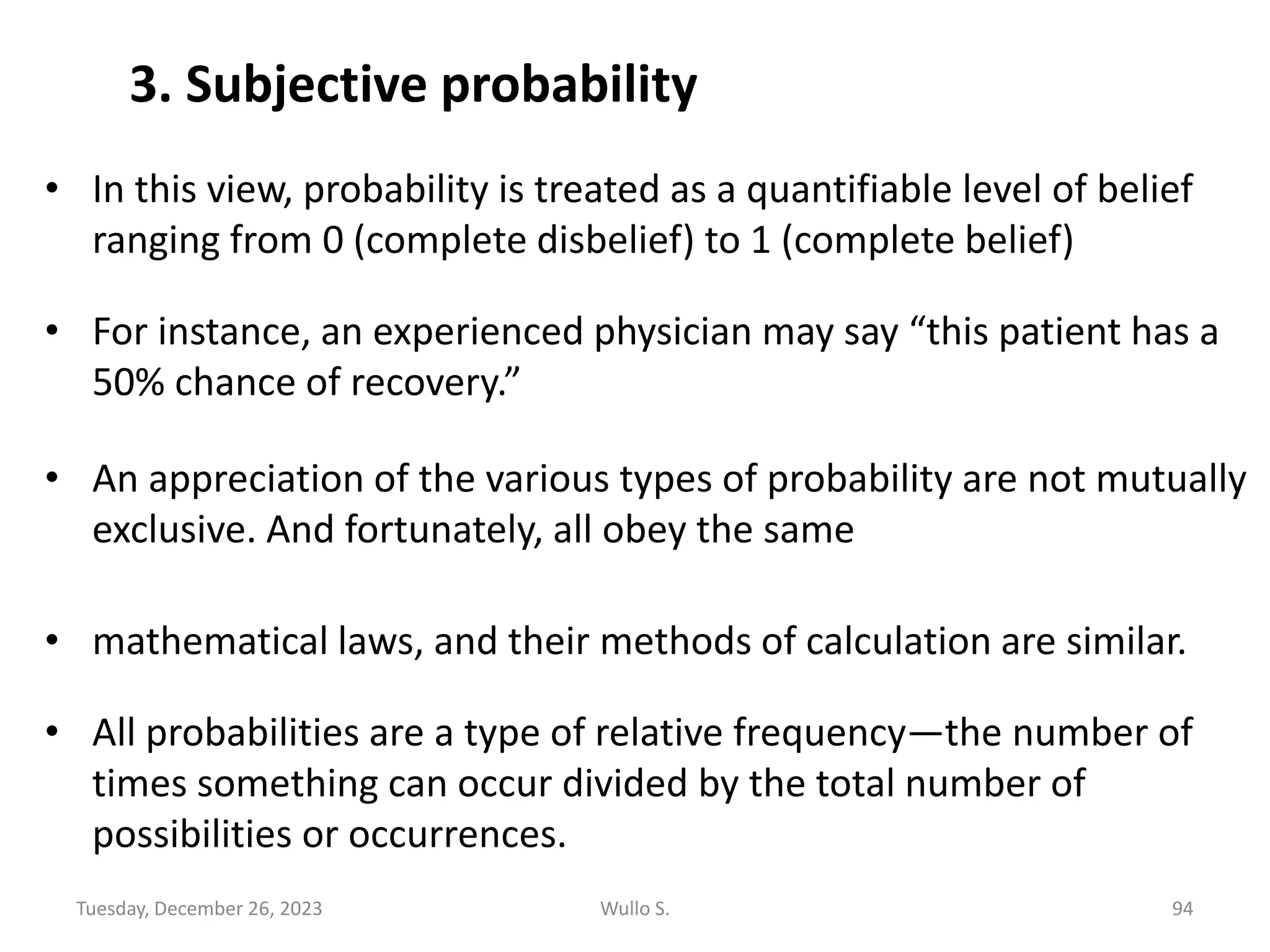 • In this view, probability is treated as a quantifiable level of belief
ranging from 0 (complete disbelief) to 1 (complete belief)
• For instance, an experienced physician may say “this patient has a
50% chance of recovery.”
• An appreciation of the various types of probability are not mutually
exclusive. And fortunately, all obey the same
• mathematical laws, and their methods of calculation are similar.
• All probabilities are a type of relative frequency—the number of
times something can occur divided by the total number of
possibilities or occurrences.
3. Subjective probability
Tuesday, December 26, 2023 Wullo S. 94
 
