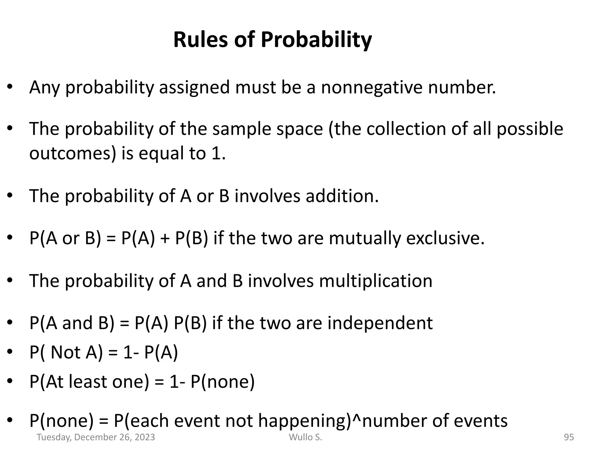 Rules of Probability
• Any probability assigned must be a nonnegative number.
• The probability of the sample space (the collection of all possible
outcomes) is equal to 1.
• The probability of A or B involves addition.
• P(A or B) = P(A) + P(B) if the two are mutually exclusive.
• The probability of A and B involves multiplication
• P(A and B) = P(A) P(B) if the two are independent
• P( Not A) = 1- P(A)
• P(At least one) = 1- P(none)
• P(none) = P(each event not happening)^number of events
Tuesday, December 26, 2023 Wullo S. 95
 