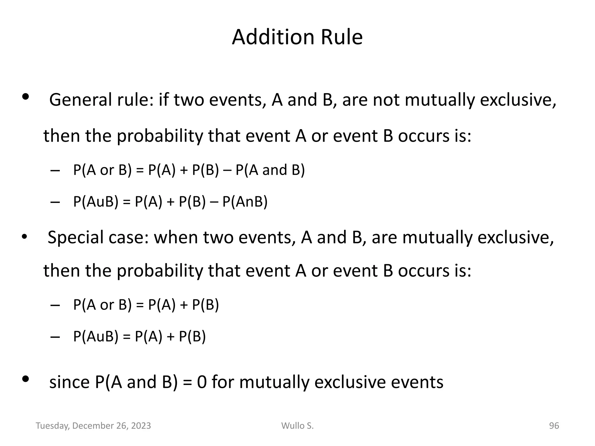 Addition Rule
• General rule: if two events, A and B, are not mutually exclusive,
then the probability that event A or event B occurs is:
– P(A or B) = P(A) + P(B) – P(A and B)
– P(AuB) = P(A) + P(B) – P(AnB)
• Special case: when two events, A and B, are mutually exclusive,
then the probability that event A or event B occurs is:
– P(A or B) = P(A) + P(B)
– P(AuB) = P(A) + P(B)
• since P(A and B) = 0 for mutually exclusive events
Wullo S. 96
Tuesday, December 26, 2023
 