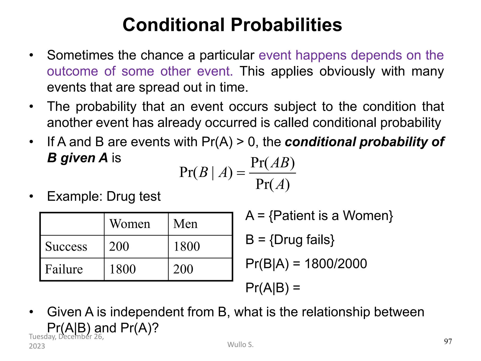 Conditional Probabilities
• Sometimes the chance a particular event happens depends on the
outcome of some other event. This applies obviously with many
events that are spread out in time.
• The probability that an event occurs subject to the condition that
another event has already occurred is called conditional probability
• If A and B are events with Pr(A) > 0, the conditional probability of
B given A is
• Example: Drug test
• Given A is independent from B, what is the relationship between
Pr(A|B) and Pr(A)?
Pr( )
Pr( | )
Pr( )
AB
B A
A
=
97
Women Men
Success 200 1800
Failure 1800 200
A = {Patient is a Women}
B = {Drug fails}
Pr(B|A) = 1800/2000
Pr(A|B) =
Wullo S.
Tuesday, December 26,
2023
 