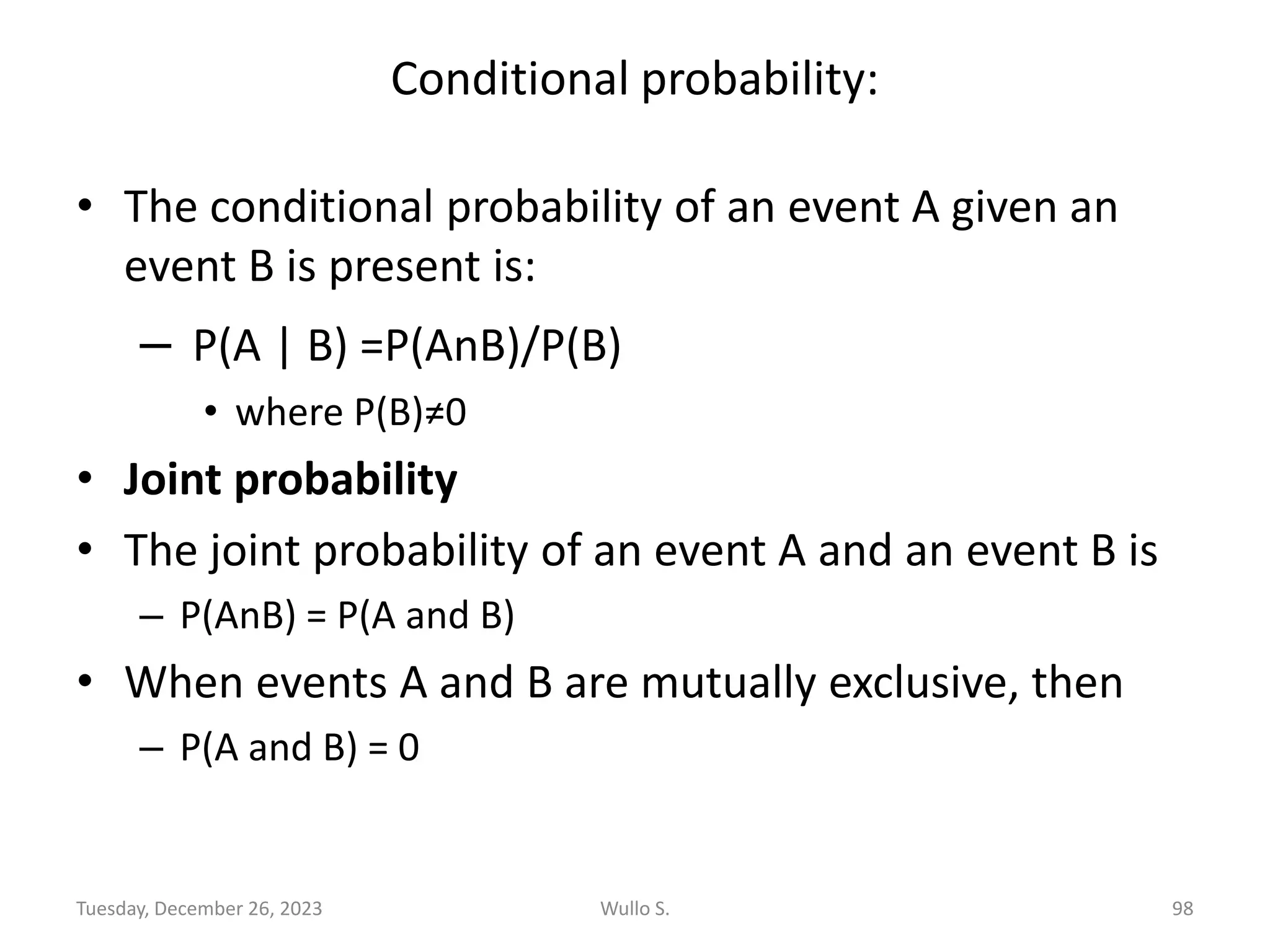 Conditional probability:
• The conditional probability of an event A given an
event B is present is:
– P(A | B) =P(AnB)/P(B)
• where P(B)≠0
• Joint probability
• The joint probability of an event A and an event B is
– P(AnB) = P(A and B)
• When events A and B are mutually exclusive, then
– P(A and B) = 0
Wullo S. 98
Tuesday, December 26, 2023
 