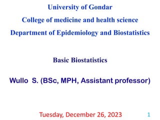 University of Gondar
College of medicine and health science
Department of Epidemiology and Biostatistics
Basic Biostatistics
Wullo S. (BSc, MPH, Assistant professor)
Tuesday, December 26, 2023 1
 