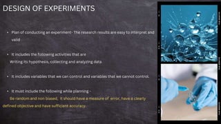DESIGN OF EXPERIMENTS
• Plan of conducting an experiment- The research results are easy to interpret and
valid
• It includes the following activities that are
Writing its hypothesis, collecting and analyzing data
• It includes variables that we can control and variables that we cannot control.
• It must include the following while planning -
Be random and non biased, it should have a measure of error, have a clearly
defined objective and have sufficient accuracy.
 