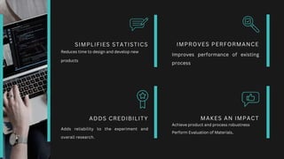 IMPROVES PERFORMANCE
Improves performance of existing
process
MAKES AN IMPACT
SIMPLIFIES STATISTICS
ADDS CREDIBILITY
Adds reliability to the experiment and
overall research.
Reduces time to design and develop new
products
Achieve product and process robustness
Perform Evaluation of Materials.
 