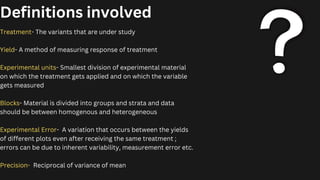 Definitions involved
Treatment- The variants that are under study
Yield- A method of measuring response of treatment
Experimental units- Smallest division of experimental material
on which the treatment gets applied and on which the variable
gets measured
Blocks- Material is divided into groups and strata and data
should be between homogenous and heterogeneous
Experimental Error- A variation that occurs between the yields
of different plots even after receiving the same treatment ;
errors can be due to inherent variability, measurement error etc.
Precision- Reciprocal of variance of mean
 