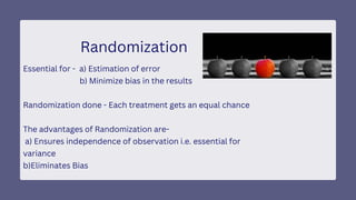 Randomization
Essential for - a) Estimation of error
b) Minimize bias in the results
Randomization done - Each treatment gets an equal chance
The advantages of Randomization are-
a) Ensures independence of observation i.e. essential for
variance
b)Eliminates Bias
 