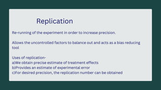 Replication
Re-running of the experiment in order to increase precision.
Allows the uncontrolled factors to balance out and acts as a bias reducing
tool
Uses of replication-
a)We obtain precise estimate of treatment effects
b)Provides an estimate of experimental error
c)For desired precision, the replication number can be obtained
 