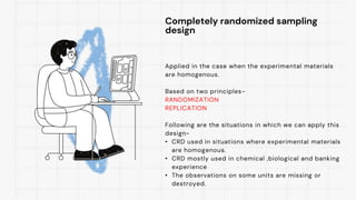 Completely randomized sampling
design
Applied in the case when the experimental materials
are homogenous.
Based on two principles-
RANDOMIZATION
REPLICATION
Following are the situations in which we can apply this
design-
• CRD used in situations where experimental materials
are homogenous.
• CRD mostly used in chemical ,biological and banking
experience
• The observations on some units are missing or
destroyed.
 