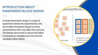 INTRODUCTION ABOUT
RANDOMIZED BLOCK DESIGN
…..
A randomized block design is a type of
experiment where the experimental units
are divided into blocks based on some
characteristics that may affect the outcome.
The blocks are formed to reduce the effect
of extraneous variables and minimize the
variability within blocks
 