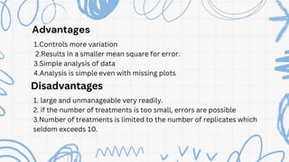 Advantages
1.Controls more variation
2.Results in a smaller mean square for error.
3.Simple analysis of data
4.Analysis is simple even with missing plots
Disadvantages
1. large and unmanageable very readily.
2. if the number of treatments is too small, errors are possible
3.Number of treatments is limited to the number of replicates which
seldom exceeds 10.
 