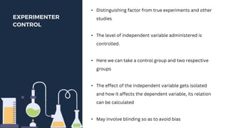 .
EXPERIMENTER
CONTROL
• Distinguishing factor from true experiments and other
studies
• The level of independent variable administered is
controlled.
• Here we can take a control group and two respective
groups
• The effect of the independent variable gets isolated
and how it affects the dependent variable, its relation
can be calculated
• May involve blinding so as to avoid bias
 