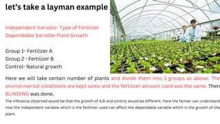 Independent Variable- Type of Fertilizer
Dependable Variable-Plant Growth
Group 1- Fertilizer A
Group 2 - Fertilizer B
Control- Natural growth
Here we will take certain number of plants and divide them into 3 groups as above. The
environmental conditions are kept same and the fertilizer amount used was the same. Then
BLINDING was done.
The inference observed would be that the growth of A,B and control would be different. Here the farmer can understand
how the independent variable which is the fertilizer used can affect the dependable variable which is the growth of the
plant.
let’s take a layman example
 