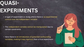 • A type of experiment or study where there is no experimental
control over the independent variable.
• The independent variable cannot be manipulated due to
certain constraints
• Here there is an introduction of potential confounding
variables, making it less vigorous than a true experiment
QUASI-
EXPERIMENTS
 