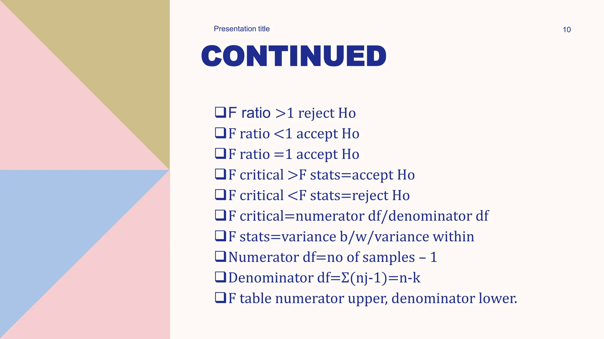 CONTINUED
F ratio >1 reject Ho
F ratio <1 accept Ho
F ratio =1 accept Ho
F critical >F stats=accept Ho
F critical <F stats=reject Ho
F critical=numerator df/denominator df
F stats=variance b/w/variance within
Numerator df=no of samples – 1
Denominator df=Σ(nj-1)=n-k
F table numerator upper, denominator lower.
Presentation title 10
 
