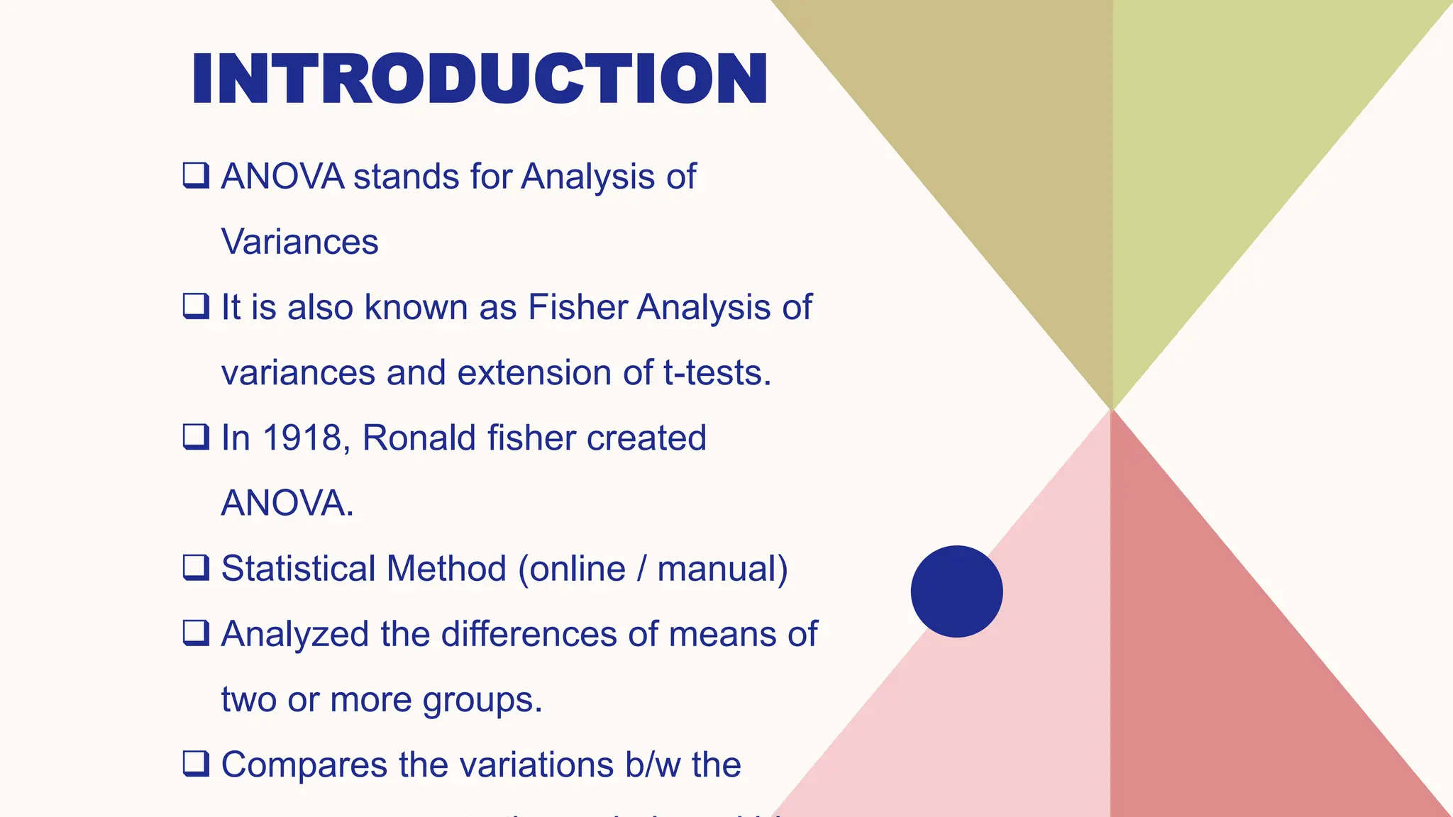 INTRODUCTION
 ANOVA stands for Analysis of
Variances
 It is also known as Fisher Analysis of
variances and extension of t-tests.
 In 1918, Ronald fisher created
ANOVA.
 Statistical Method (online / manual)
 Analyzed the differences of means of
two or more groups.
 Compares the variations b/w the
 