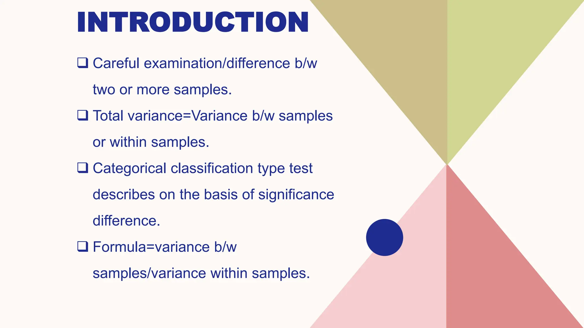 INTRODUCTION
 Careful examination/difference b/w
two or more samples.
 Total variance=Variance b/w samples
or within samples.
 Categorical classification type test
describes on the basis of significance
difference.
 Formula=variance b/w
samples/variance within samples.
 