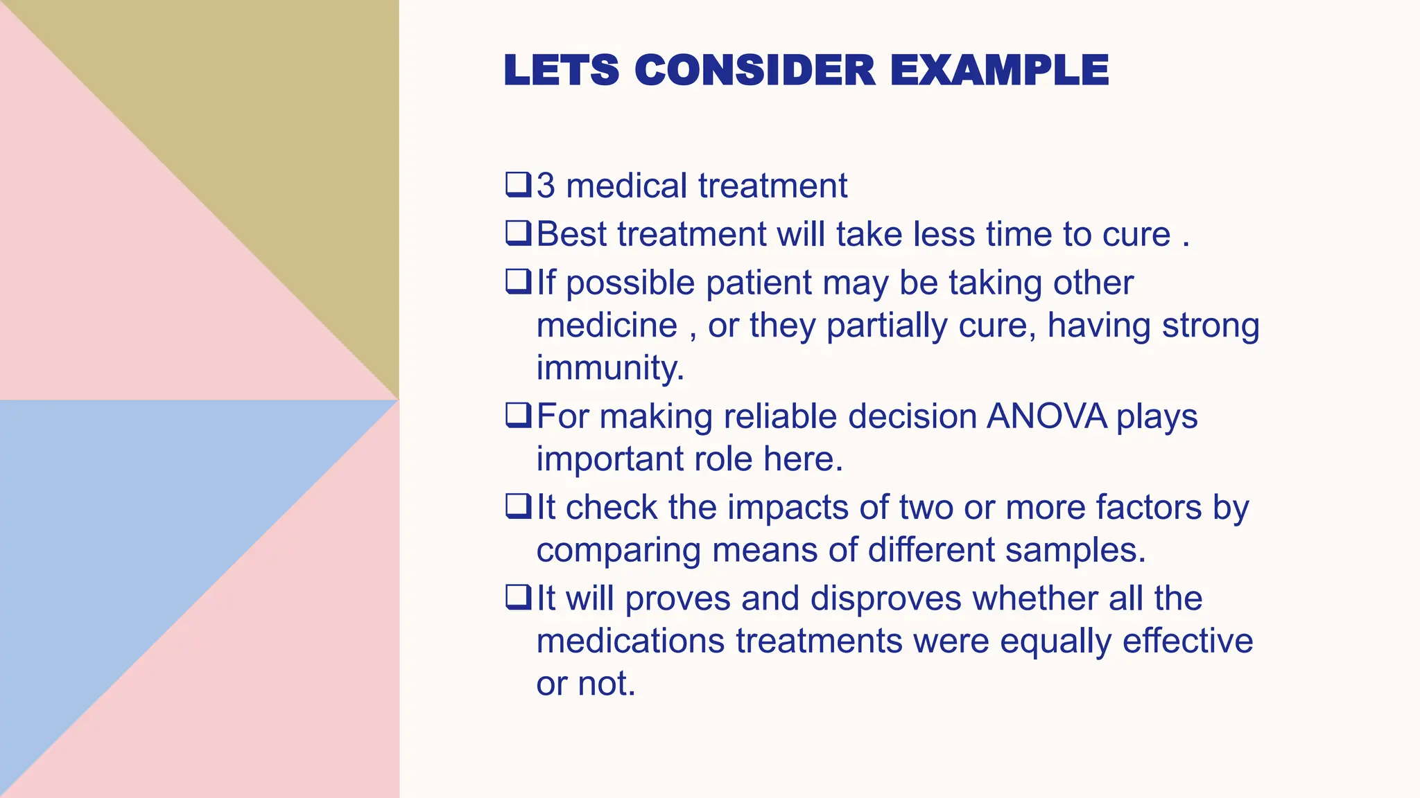 LETS CONSIDER EXAMPLE
3 medical treatment
Best treatment will take less time to cure .
If possible patient may be taking other
medicine , or they partially cure, having strong
immunity.
For making reliable decision ANOVA plays
important role here.
It check the impacts of two or more factors by
comparing means of different samples.
It will proves and disproves whether all the
medications treatments were equally effective
or not.
 