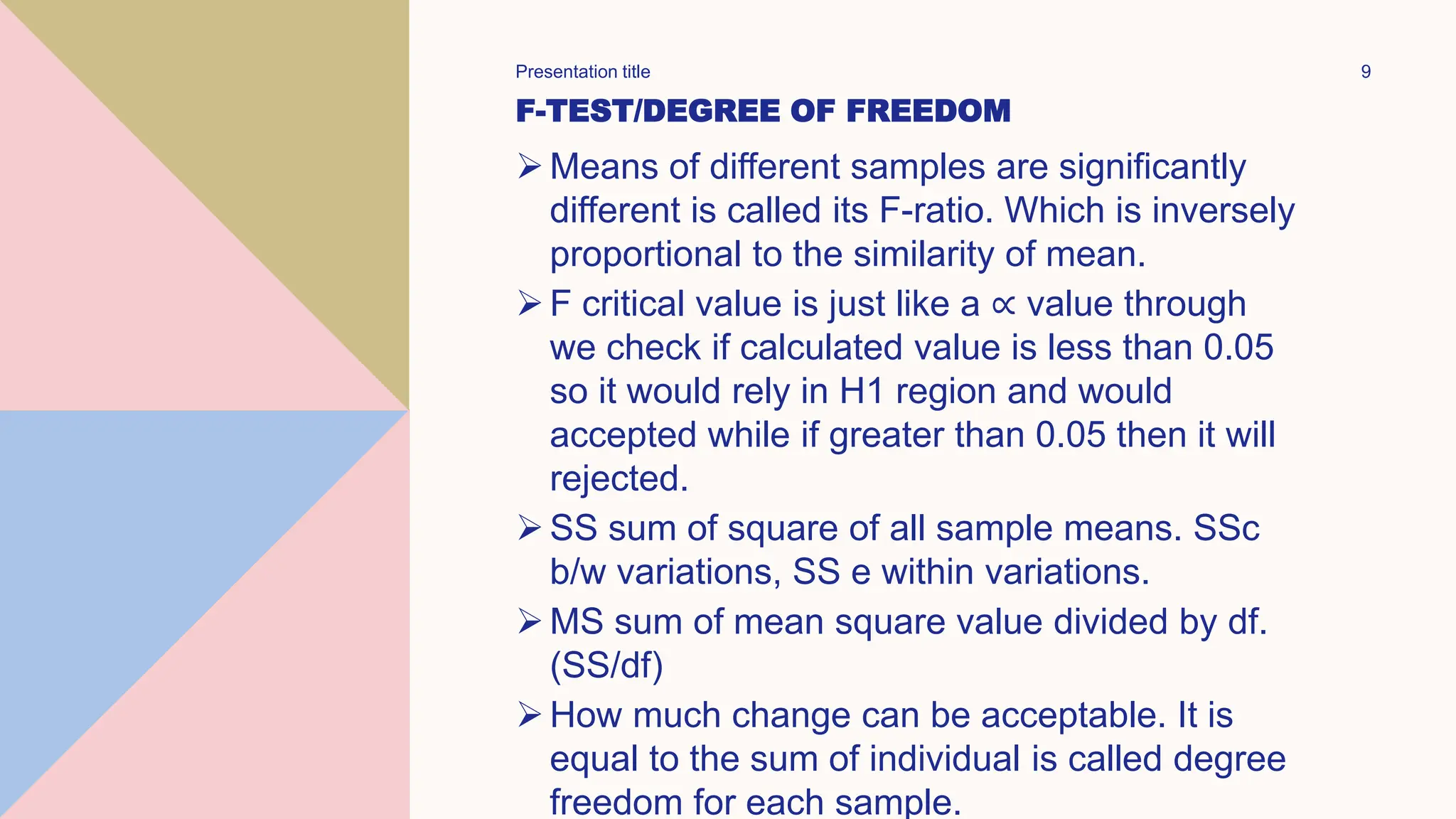 F-TEST/DEGREE OF FREEDOM
Means of different samples are significantly
different is called its F-ratio. Which is inversely
proportional to the similarity of mean.
F critical value is just like a ∝ value through
we check if calculated value is less than 0.05
so it would rely in H1 region and would
accepted while if greater than 0.05 then it will
rejected.
SS sum of square of all sample means. SSc
b/w variations, SS e within variations.
MS sum of mean square value divided by df.
(SS/df)
How much change can be acceptable. It is
equal to the sum of individual is called degree
freedom for each sample.
Presentation title 9
 