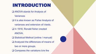 INTRODUCTION
 ANOVA stands for Analysis of
Variances
 It is also known as Fisher Analysis of
variances and extension of t-tests.
 In 1918, Ronald fisher created
ANOVA.
 Statistical Method (online / manual)
 Analyzed the differences of means of
two or more groups.
 Compares the variations b/w the
 
