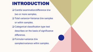 INTRODUCTION
 Careful examination/difference b/w
two or more samples.
 Total variance=Variance b/w samples
or within samples.
 Categorical classification type test
describes on the basis of significance
difference.
 Formula=variance b/w
samples/variance within samples.
 