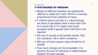 F-TEST/DEGREE OF FREEDOM
Means of different samples are significantly
different is called its F-ratio. Which is inversely
proportional to the similarity of mean.
F critical value is just like a ∝ value through
we check if calculated value is less than 0.05
so it would rely in H1 region and would
accepted while if greater than 0.05 then it will
rejected.
SS sum of square of all sample means. SSc
b/w variations, SS e within variations.
MS sum of mean square value divided by df.
(SS/df)
How much change can be acceptable. It is
equal to the sum of individual is called degree
freedom for each sample.
Presentation title 9
 