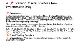 4. Scenario: Clinical Trial for a New
Hypertension Drug
Case Context:
A pharmaceutical company is conducting Phase 3 clinical trials for a new
antihypertensive drug to test its effectiveness in reducing blood pressure
(BP) over 12 weeks. The trial consists of 500 patients, divided into different
BP reduction categories (in mmHg).
The research team wants to analyze the cumulative distribution of patients
experiencing different levels of BP reduction.
5, 8, 10, 12, 15, 18, 20, 22, 25, 27, 10, 14, 19, 23, 26, 30, 35, 38, 40, 42, 4, 9,
13, 16, 21, 28, 33, 37, 41, 45, 3, 6, 11, 17, 24, 29, 34, 39, 44, 48, 2, 7, 9, 20,
25, 31, 36, 43, 47, 50
Critical Thinking Questions:
Interpretation: What does the cumulative frequency tell us about the
drug's effectiveness?
 