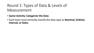 Round 1: Types of Data & Levels of
Measurement
• Game Activity: Categorize the Data
• Each team must correctly classify the data type as Nominal, Ordinal,
Interval, or Ratio.
 