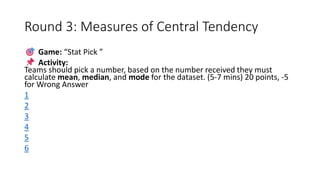 Round 3: Measures of Central Tendency
Game: “Stat Pick ”
Activity:
Teams should pick a number, based on the number received they must
calculate mean, median, and mode for the dataset. (5-7 mins) 20 points, -5
for Wrong Answer
1
2
3
4
5
6
 