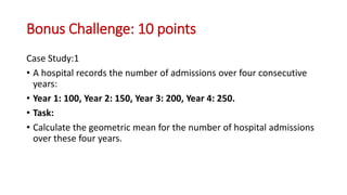 Bonus Challenge: 10 points
Case Study:1
• A hospital records the number of admissions over four consecutive
years:
• Year 1: 100, Year 2: 150, Year 3: 200, Year 4: 250.
• Task:
• Calculate the geometric mean for the number of hospital admissions
over these four years.
 