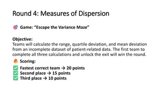 Round 4: Measures of Dispersion
Game: “Escape the Variance Maze”
Objective:
Teams will calculate the range, quartile deviation, and mean deviation
from an incomplete dataset of patient-related data. The first team to
complete all three calculations and unlock the exit will win the round.
Scoring:
Fastest correct team → 20 points
Second place → 15 points
Third place → 10 points
 