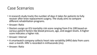 Case Scenarios
• A research study tracks the number of days it takes for patients to fully
recover after knee replacement surgery. The study aims to compare
different rehabilitation programs.
• Answer: Ratio
• Doctors assign an ICU mortality risk score ranging from 0 to 100 based on
various patient factors like blood pressure, age, and oxygen levels. A higher
score indicates a higher risk.
• Answer: Interval
• A smartwatch company collects heart rate variability (HRV) data from users
over a month. HRV is recorded in milliseconds (ms).
• Answer: Ratio
 