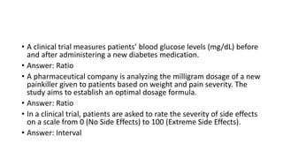 • A clinical trial measures patients’ blood glucose levels (mg/dL) before
and after administering a new diabetes medication.
• Answer: Ratio
• A pharmaceutical company is analyzing the milligram dosage of a new
painkiller given to patients based on weight and pain severity. The
study aims to establish an optimal dosage formula.
• Answer: Ratio
• In a clinical trial, patients are asked to rate the severity of side effects
on a scale from 0 (No Side Effects) to 100 (Extreme Side Effects).
• Answer: Interval
 