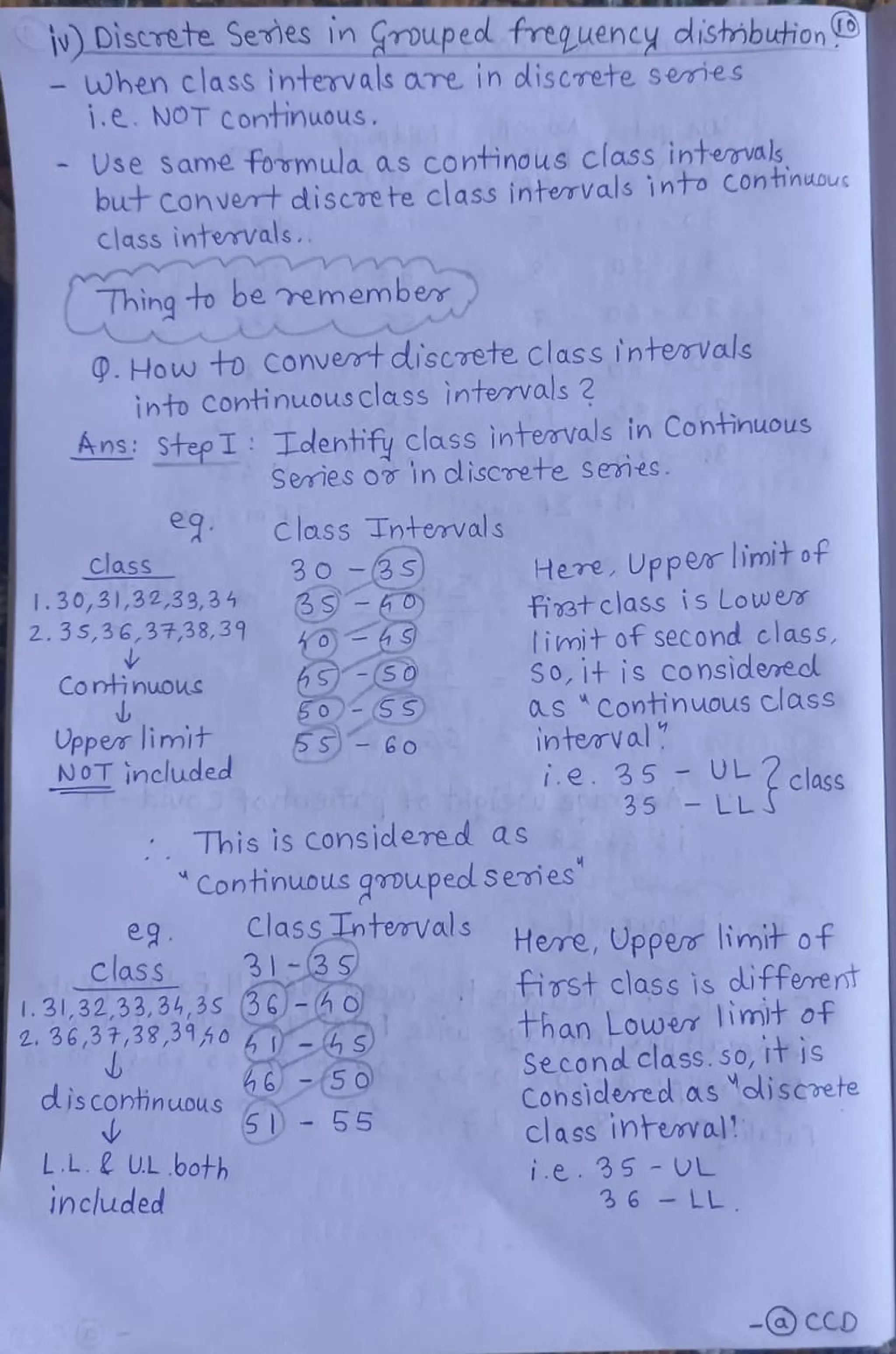 ) Discrete Semes in Groupeodl freguencydistmbution
when class intevals are in discrete semes
i.e. NoT Continuous.
Ose Same fovmula as continous class intervals
but Cohvet discTe te class intervals into Continuouc
class intervals.
Thing to be remember
9. How to Convet discrete class intervals
into Continuousclass intemvals 2
Ans: StepT Tdentify class intervals in Continuous
Series oT in discrete Semes.
eq Class Tntevals
30-3S
3-60
o)-4
6S-S0
0 - S S
Here, Upper limit of
fietclass is Lows
limit ot second class,
So,1t is considereol
LS ContinuouS Class
Class
1.30,31,32,39,3 4
2. 35,36,37,38,39
Co tinuous
Upper limit
NOT included
6O interval
i.e.35Uclass
-LLS
35
This is Cons id ere.d as
Continuous qroupecl Semes
ClassLntervals Here, Upper limt ot
31-3
e
Class first class is olifferent
Than Lower limt of
Second class. so, it js
Considered as "oliscvete
class infteval
i.e. 35 UL
36 LL
1.31,32,33,34,35 (36)-% o
2. 36,37,38,5140 6 -4S
6 5Oo
disconthnuous 5D- 55
L.LUL both
included
-cCD
 