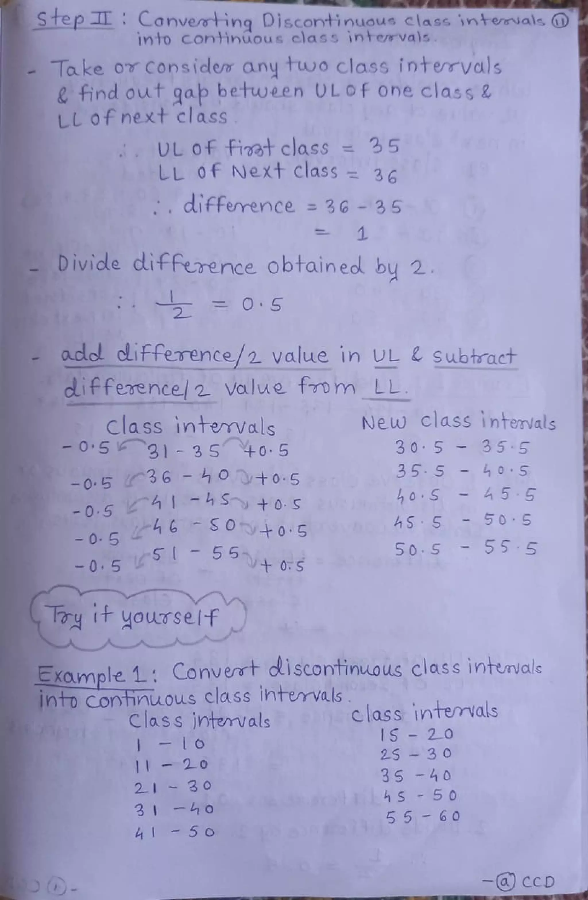 Step Canvemting Discontinuous class intemials O
into continüous class intervals.
Take o Considew any two class interrvals
find out gab between 0L Of one class &
LL ofnext class
UL Of fiet class = 35
LL Of Next class = 36
difference 3G - 35
Divide difference obtainedl by 2.
acdol clifference/2 value in UL Subtract
difference! 2 Value fom LL
Class intemvals
-05 31 3 S +05
New class intervals
3 0 5 35 5
355-40 S
-0.5 36 -40 +0.5
h hSy +o.S 0 S 45 5
50 5
-0.546 0+0.5 hoAS 5
0 . 5
S
55
5+05
Toy tt youTself
50.5 55 5
Example 1: Convert diScontinuous class intenials
Into Continuous class ihtervals.
Class intemvals
class intervals
IS - 2O
25 3 0
35-40
c 4S 5 0
20
3 0
-ho
5o
235 5 -60
- CCD
 