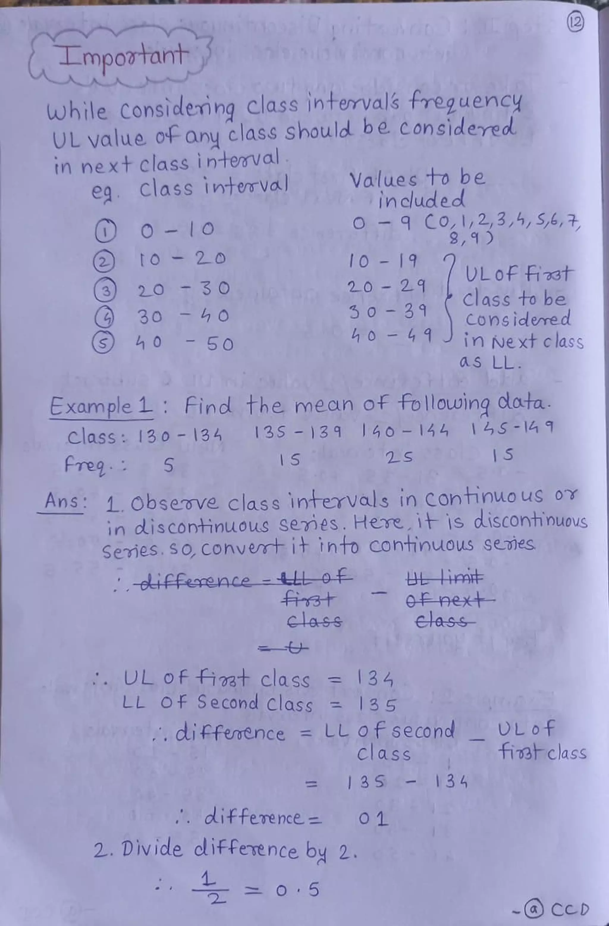 Lmpotat
while Considemng class intervals treguency
UL value of any class should be considered
tn next Class interval
e Class inteTVal Values to be
included
O-9 CO 1,2,3,,S,6,7,
10-19 ULOf Fi33t
20-21 class to be
2t020
320 30
50 3 9
h04 1innext class
30-0 COnsidered
50
as LL
Example 1: Find the mean of frollowing clata
13S 139 140- 144 14S -14 1
Class: I30 - 134
freg
1S 2S S
Ans: 1. Observe class intervals in Continuo us or
in discontinuous semes. Here 1is disConhinuous
Semes. s0,Convertit thto Cohtimuous semes
oifference -L
next
Etass-
lass
L of fiat class = 34
LL Of Second class 135
, difference LL of second
Class
DLOf
fia clasS
=13 S 134
difference 1
2. Divide diffevence by 2.
o 5 -cD
 