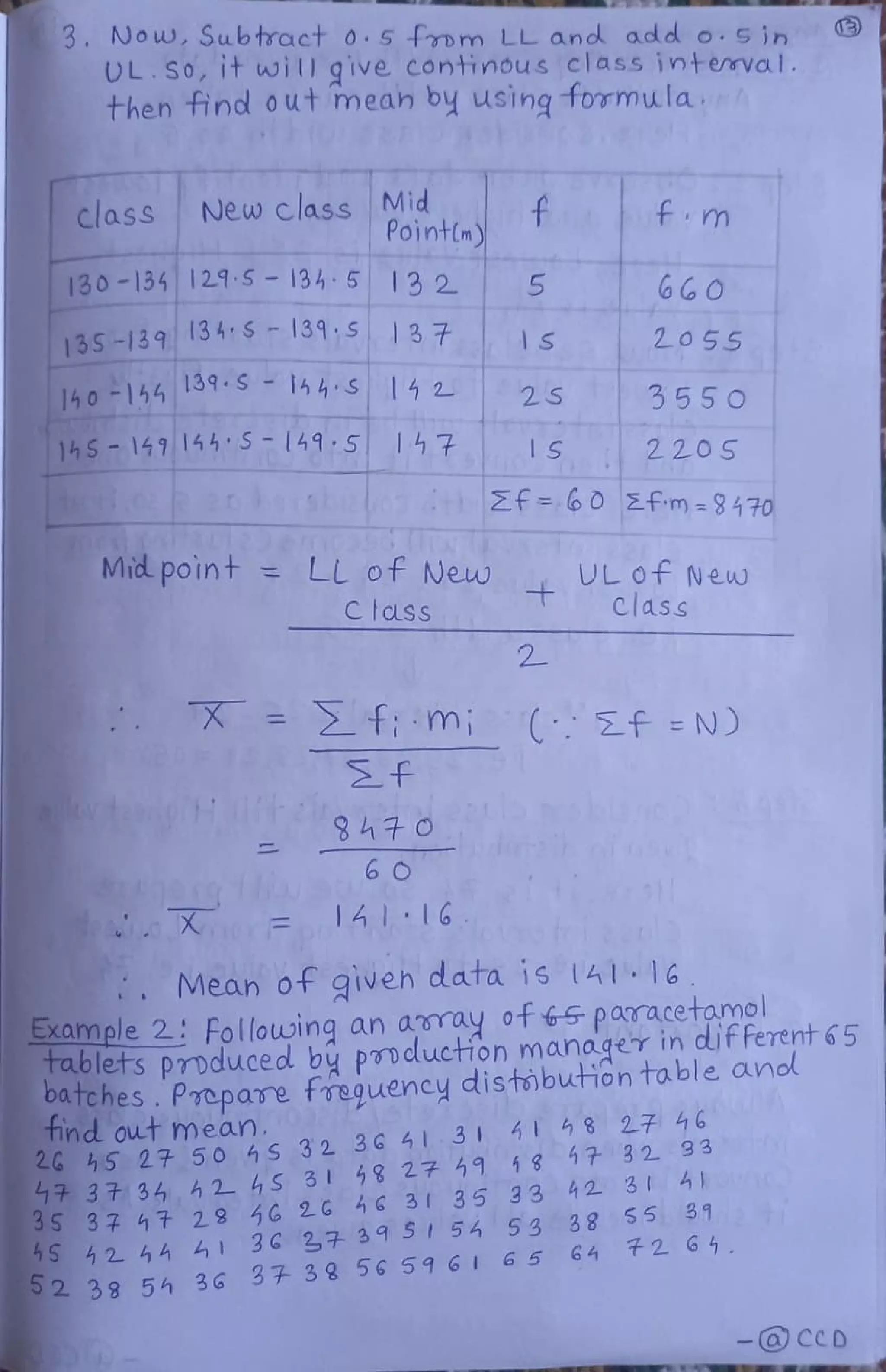 3. Now, Subtract o. 5 from LL and odd o. 5 in
UL.SO, It will give continous class interrval.
then find out meah by using formulah
Mid
Pointn)
.f
class New class
fm
130-1341215-134 5 13 2 5 6G0
13S-139 154S139,S37 S
140-154 139-S 14hS 14 2
20 55
2S 3550
14S-1491455 149 5 47 1S 220S
Zf=60 Efm-9 470
Mid point = LL of Neuw UL Of New
C tLss Class
f : m; ( f =N)
f
6O
141 16
Mean 0f giveh d ata is A116
EXample 2: Following an aray of 5 paTacetamol
Tablets pmduced by ponduction manager in dif Ferent 6 5
OuTches. Prepavme freguency distibution table anol
tindout mean.
5 27 50 4S 32 36 413 4 4 8 27 46
3 t 34 42- 4S 31 8 27 9 18 17 32 93
3S 37 47 29 46 2G G 3 35 33 42 31 0
5 42 44 41 36 27 39 5 56 53 88 $5 31
2 38 54 36
3 3 8 56 596I 65 64 2 64.
-@ CCD
 
