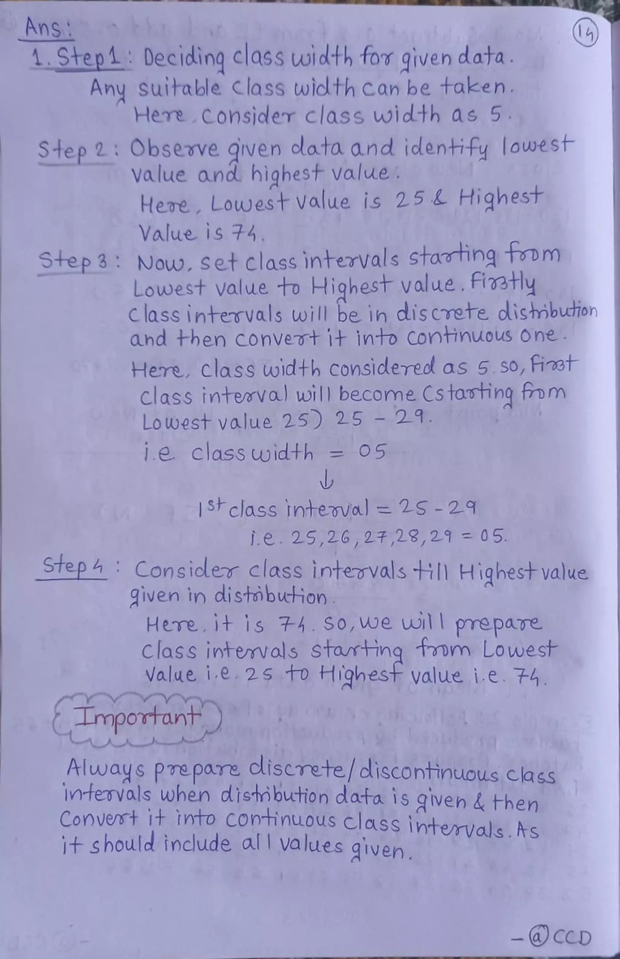 Ans
.Step1 Deciding class width for given data.
Any suitable class width can be taken.
Here Cosider class width as 5
Step 2 Observe qiven clata and identify lowest
Value and highest value.
Here, Lowest value is 25L Highest
Value is 74.
Step3 Now, set classintervals Statingtoom
Lowest value to Highest value, fietly
Class intervals will be in dis crete dlishibuton
ahd then convevt it into Continuous one
Here, class width considered as 5.so,iet
Class intemval wil| become Cstasting tom
Lowest value 25) 25 29.
1.e. Class width = 05
1Sclass interval = 25 -29
i.e. 25,26,27,29,29 = 05
Step Consicler class intervalsHI Highestvalue
iven in distobution
Here.it is 74.So,we wil prepaTe
Class intevals starting tom Lowest
Value. i.e 25 to Highest value i.e. 74.
Important
Always PTe pare Cliscrete/ discontinuous class
Intervals when distibution data is given& then
Convet it into Continuous class intervals.s
it should include all values qiven
CCD
 