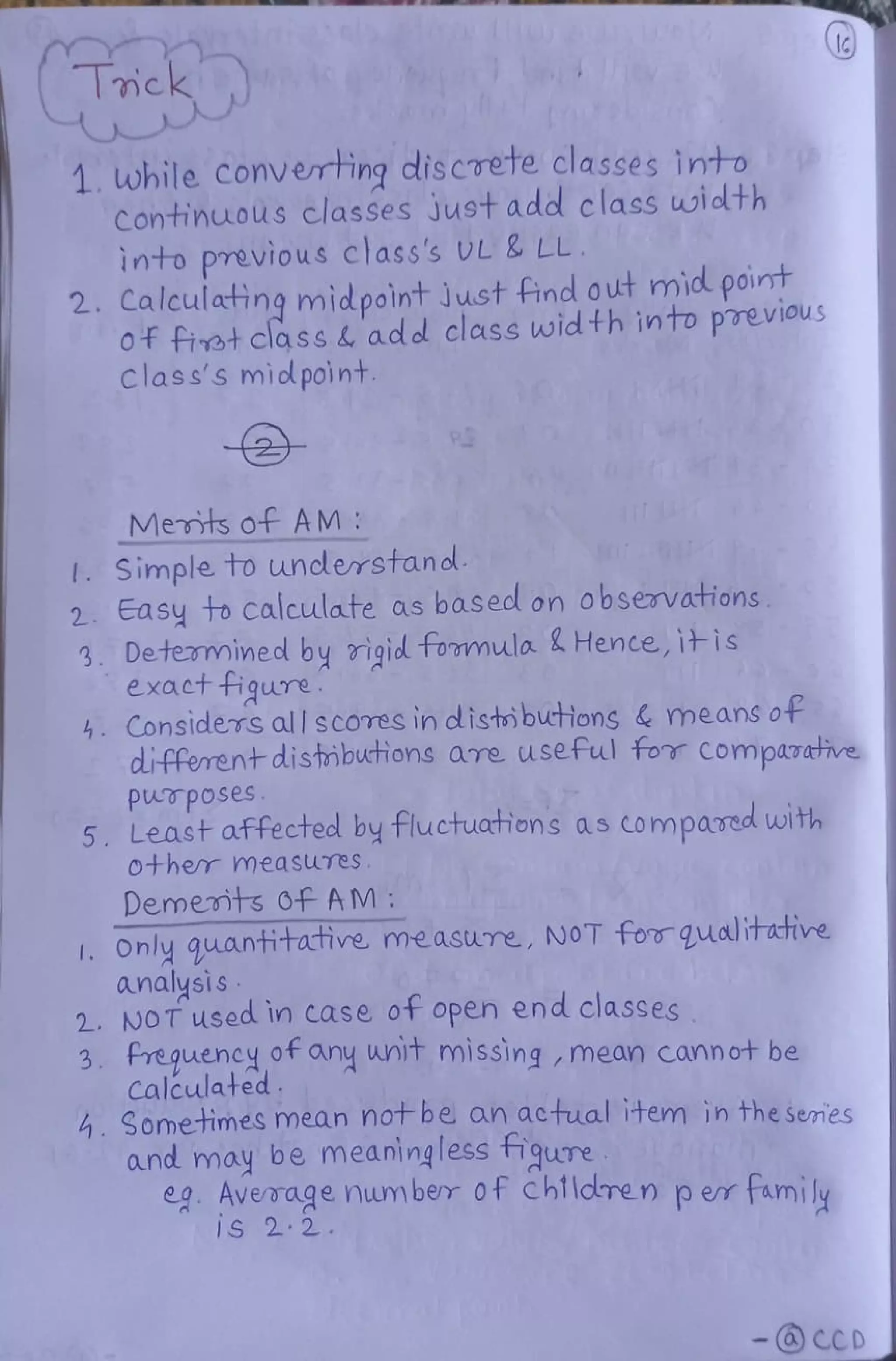 Trick
1. while Converting discrete classes into
ContinuoUS classes Just add class width
into previous class's VL & LL
2. Calculating midpoint Just find out mid point
Of fiet class & aded class width into previous
Class's midpoint
Merts of AM:
I. Simple to understano
2. Easy fo calculate as based on obsenvations
3. Determined by rigid tomula 2Hence, itis
exacttigure
4 Considers all scOTes in disti buthions & means of
different distmbuctions are useful tor Compazative
PUTposes
5. Least affectecl by tluctuations as compared with
Other measures
Dememts OF AM:
1. Only guantitative measure, NOT forgqualitate
analysis
2. NOT used in case ot open end classes
3. Preguencyof any unit missing,nmean cannot be
Calculated
. Sometimes mean notbe an actual item in the semies
and may be meaningless tigure
eg Aveoage number 0f Chlldren per family
1S 2 22
- CCD
 