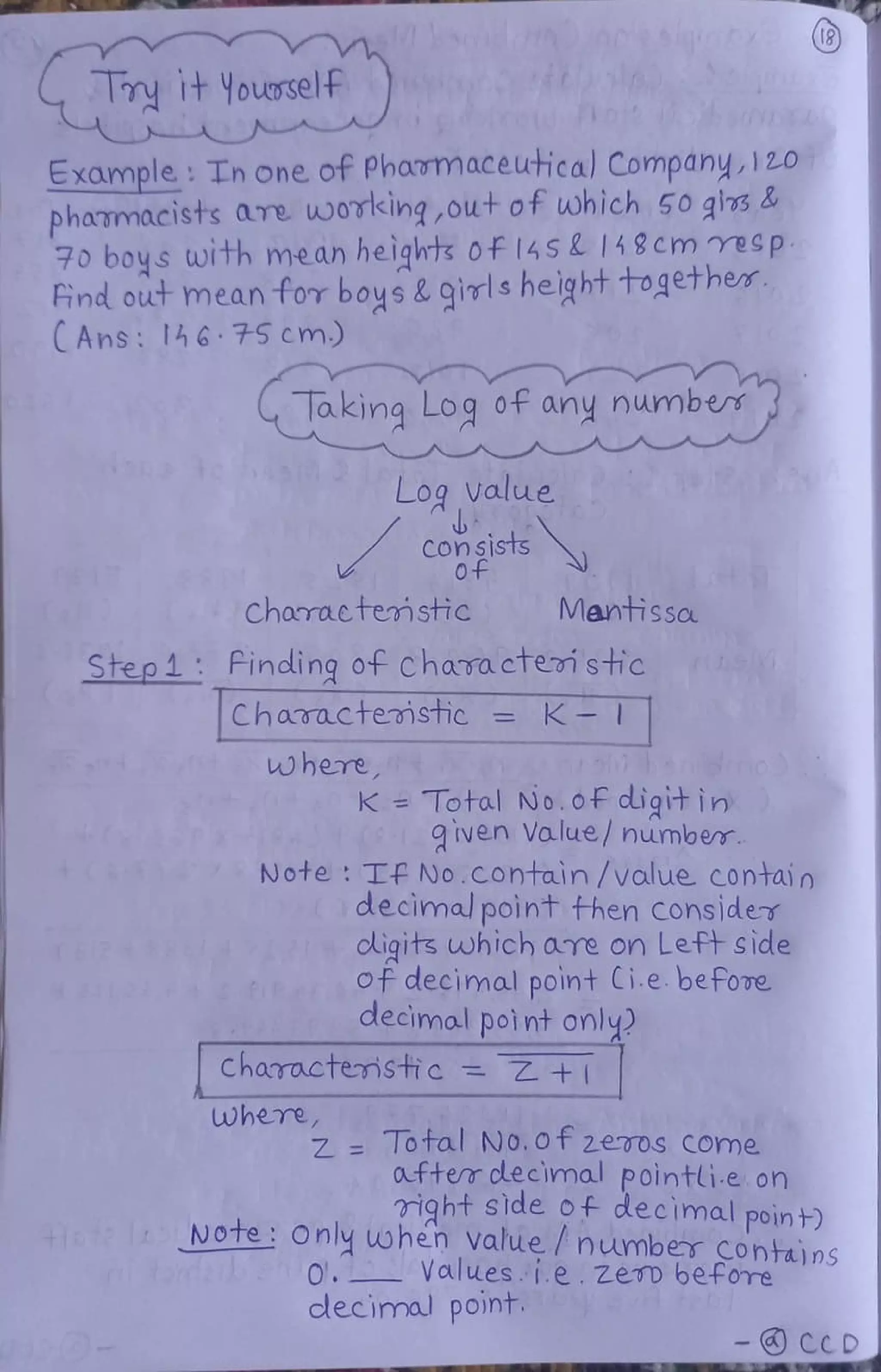 GIy itYousself
Example: Th one of Phavmaceutical Company, 120
phaumacists are working,out of uwhich 50 gis &
70 boys with mean heights 0f14SL 148cm resp
ind out mean fov boys & qirls height togethe
CAns: 14h6 75cm)
aking Log of any number
Log value
Con sists
Charaetemstic MantisSa
Step 4 Finding of Chavra ctei stic
Charactemstic =K-T
where
K Total No.ofF ddigit in
q Iven Value/ number
Note: Tf No.contain /value contain
decimal point fhen Cons]der
oligits which are on Left Side
of decimal point Ci.e. befoe
decimal point only
Characteristic = Z +I
where,
Z Total No.0f 2eros Come
oufter clecimal Pointli.e on
right sde of decimal poin t)
iofe I NOte Only when value / numbr conta) ns
rte en0. Values.i.e.zen before
decimoal point.
- CCD
 