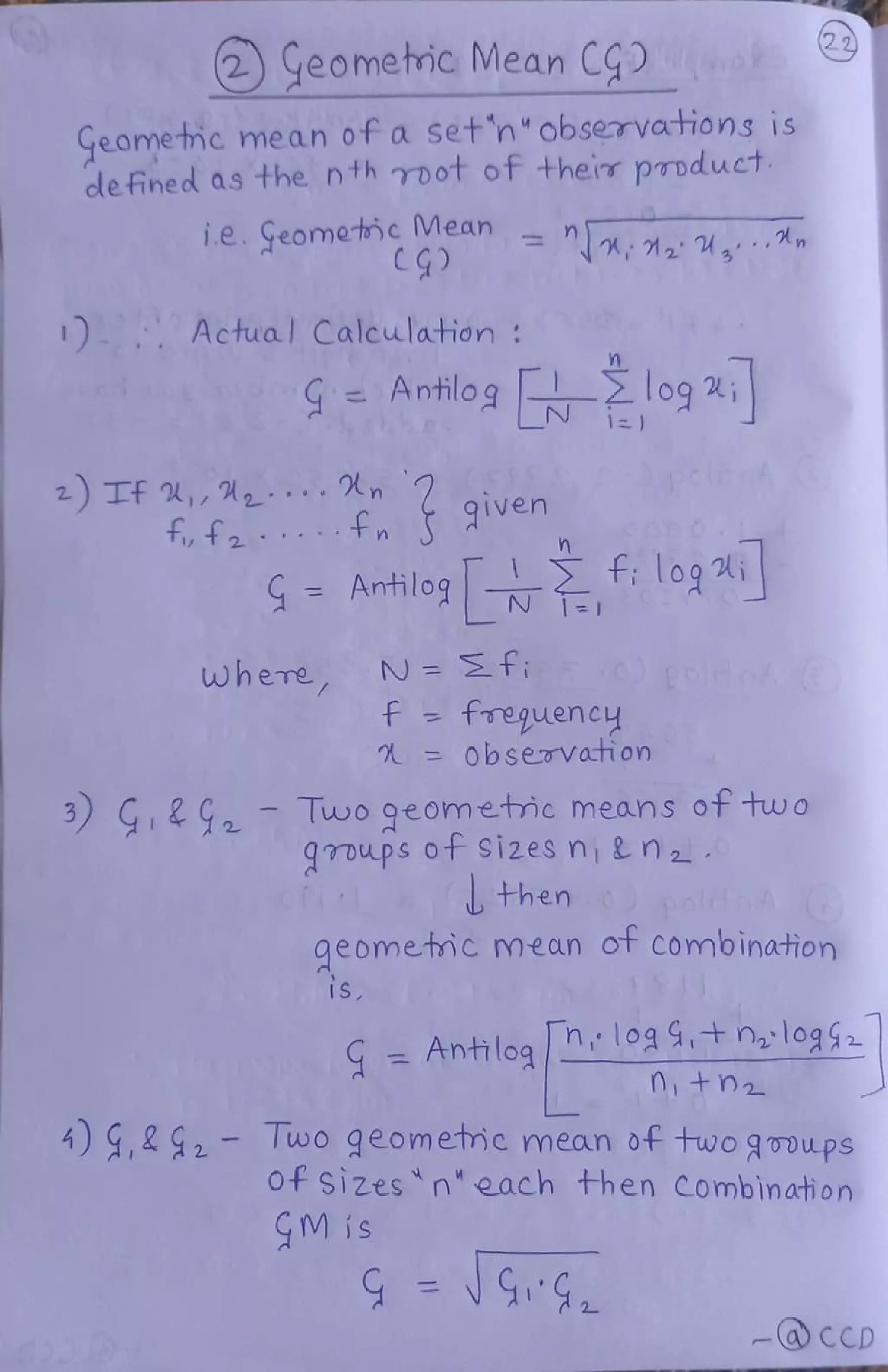 2
Geomehic Mean CG
Geometmc mean of a set'n"observations is
defined as the n th root of their product
i.e. Geometncivean nn,1,
Actual Calculation
Antilog
log logi
z) TF ,, n
ff
9iven
. . n
G Antilog : logi
N Ef
f freguency
=0bservati on
where
3 G29
-
Two geometmc means ot two
groups ot Sizesni&n
then
geometmc mean ot Combination
is
Antilog loaatn,:log$2
+h2
A) ,292 wo geomeme mean of fwo gooups
Of sizes neach then Combination
GM is
-@CCD
 