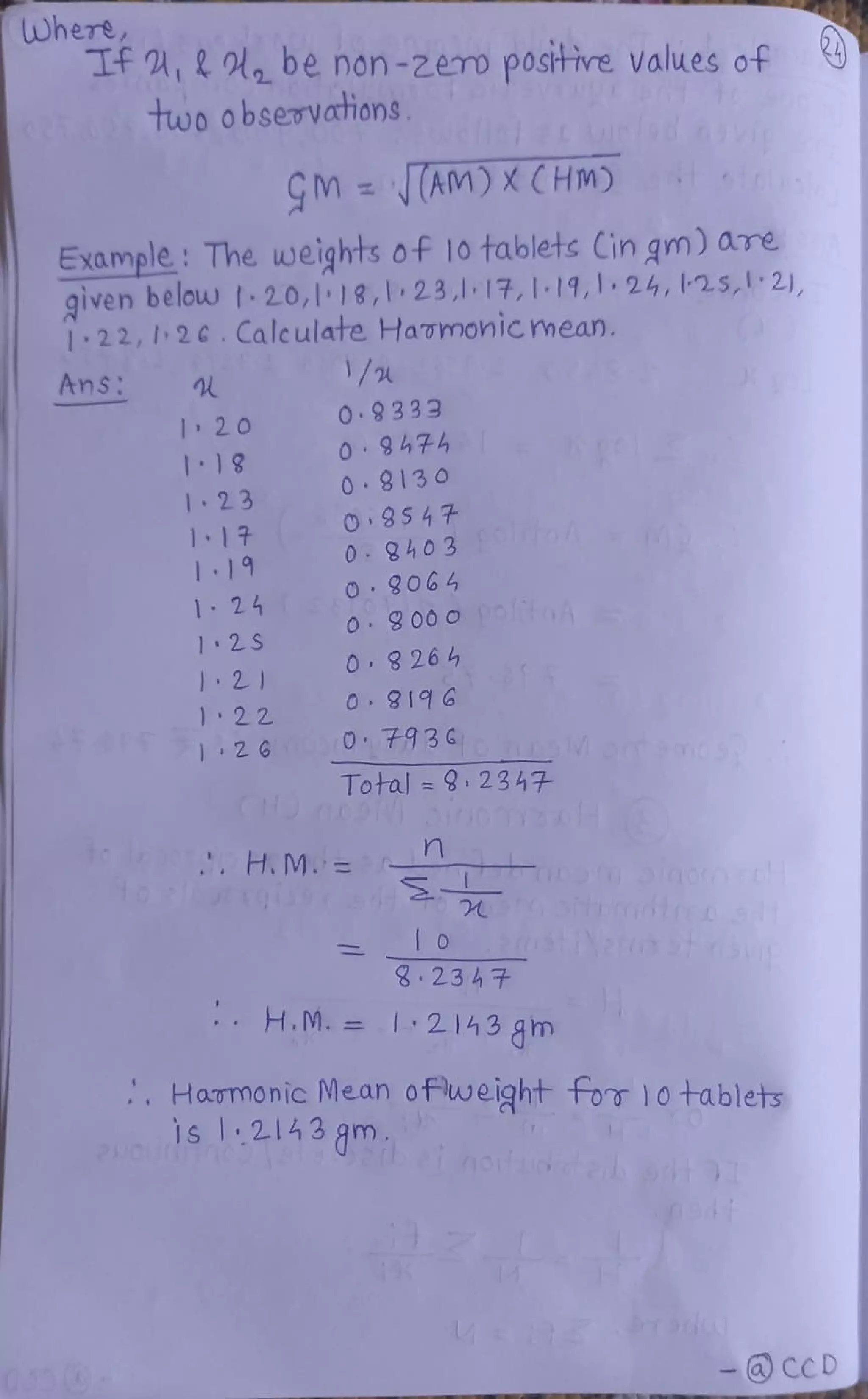 Where
Tf,20,be non-2ero postive values of
two obsevations
CM AM) XCHM)
Example : The weights of 10 tablets Cin gm) are
given belouw 20,1 18,1 23,117,1-19, 1. 24, L25,1 2),
1:22,2C.
Calculate Havomonicmean.
1/
AnS
2 0
O.9333
0 947
0 8130
O 8547
0 9403 o
O 9064
I18
2 3
117
19
124
1 2S
O 8 26 4
2
22
126 O793
Total = 2347
to y, H.M=
8 23 4 7
H.M. =I:2143 gm
Hammonic Mean ofweght for 10 tablets
- CCD
 