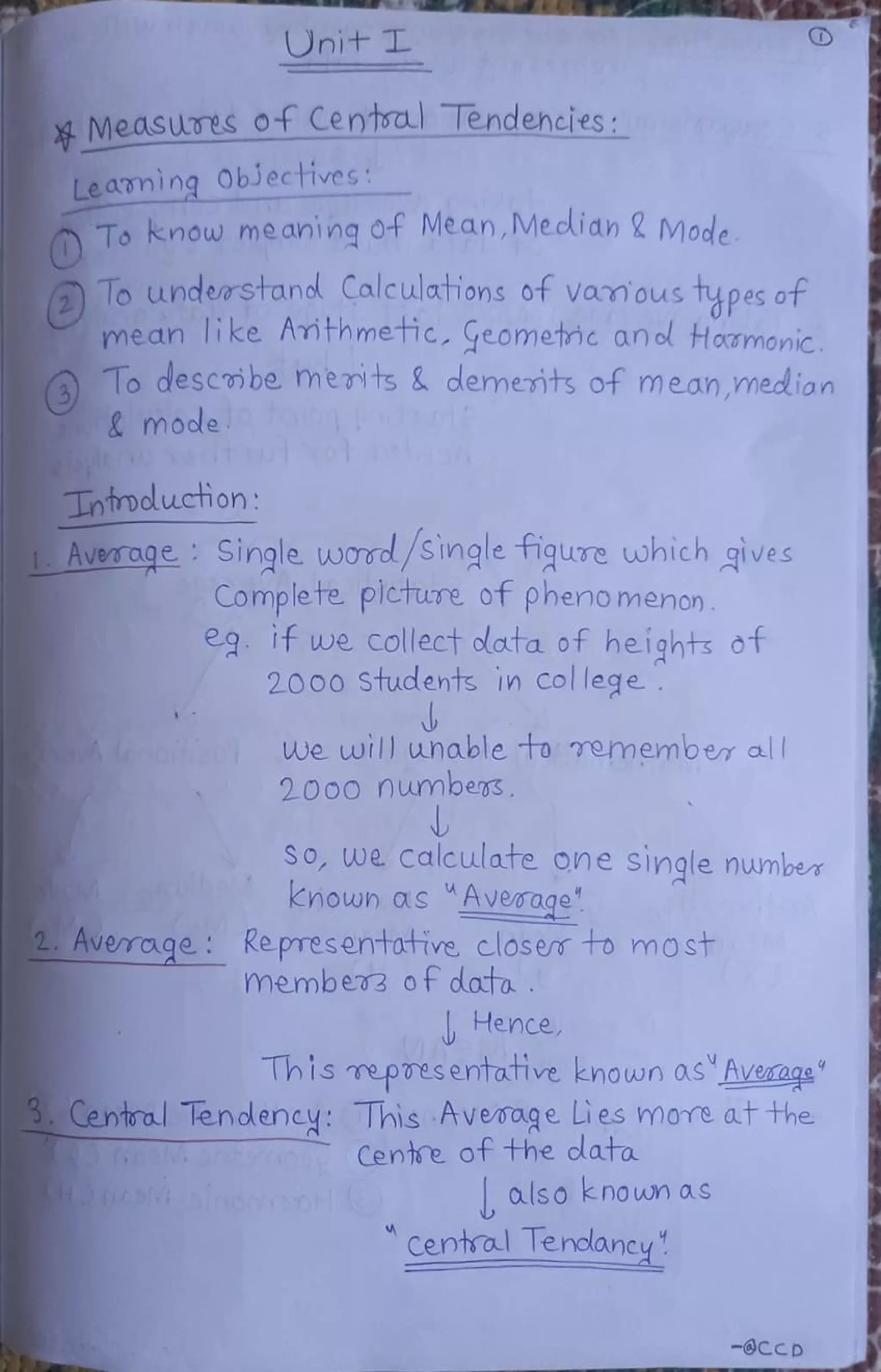 Onit 1L
MMeasures of Centrau Tendencies:
Leaning ObJectives:
To Know meaning of Mean, Meclidn & Mode
Tounderstand Calculations of vamous tupes of
mean like Amthmetic. Geometic an od Hoamonic
Todescibe meits & demerits of mean,median
&mode
Tnmoluction
AverageSingle wod/Single fiqure which gives
Complete plcture of pheno menon
eg If we collect dlata of heights ot
2000 Students in College
we will unable to emember al
2000 numbers
SO, we Calculate one single number
nown as Average"
2. Avemage Ke presentatrve closer to most
member3 ofdata
Hence
This mepresentative known osAvexage"
3.Central Tendency: This Average Lies more at the
Cente of the data
also known as
A
Centsa lendloney
-@CcD
 