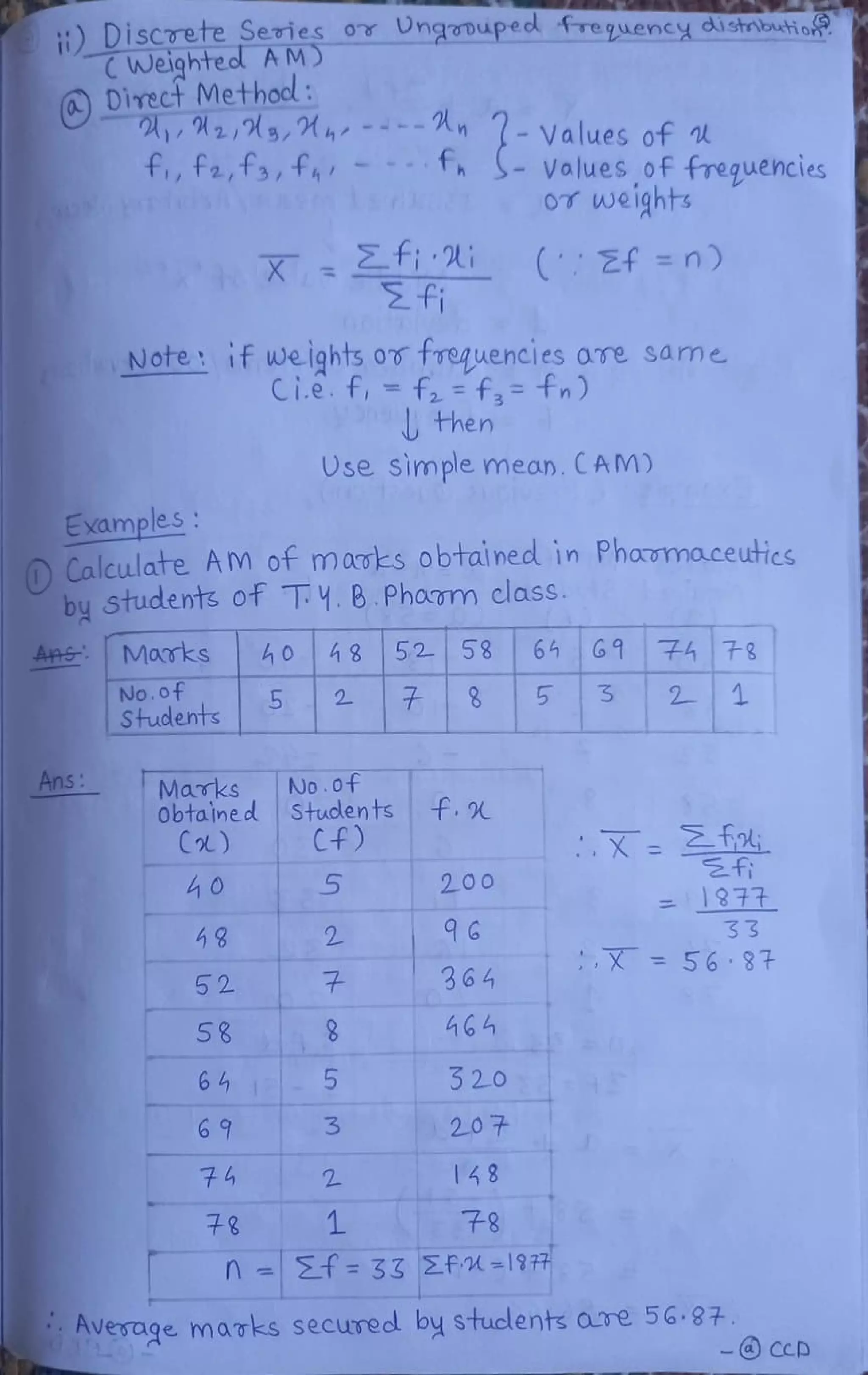 DisCTete Series oY UhgaDupec requency distribatio
CWeighted AMD
0Direct Method:
A,2,3,M, ----Rn
fi,fa,fa,fhr fS-Voluesoffrequencies
(-Values of
OT weights
X f i CEf =n)
fi
Note if weights ov frequencies ave same
Ci.e. f, f2 f,= fn)
then
Ose simple mean. CAM)
Examples
OCalculate AM of maves obtained in Phama.ceutics
by Students of T: Y. B.Phom class
Marks 40 8 52 58 64 61 A7
No.of
Studentss
5 2 85 3 2 1
Ans Marks
ObtaIned
C)
No.0f
Stuclents
Cf)
f
5 200
=877
33
X = 56 37
52 364
58 46
64 320
69 207
148
+8 7-8
n f =33 PA =1977
Average marks secured by stuclents are 56.87
- CCD
 