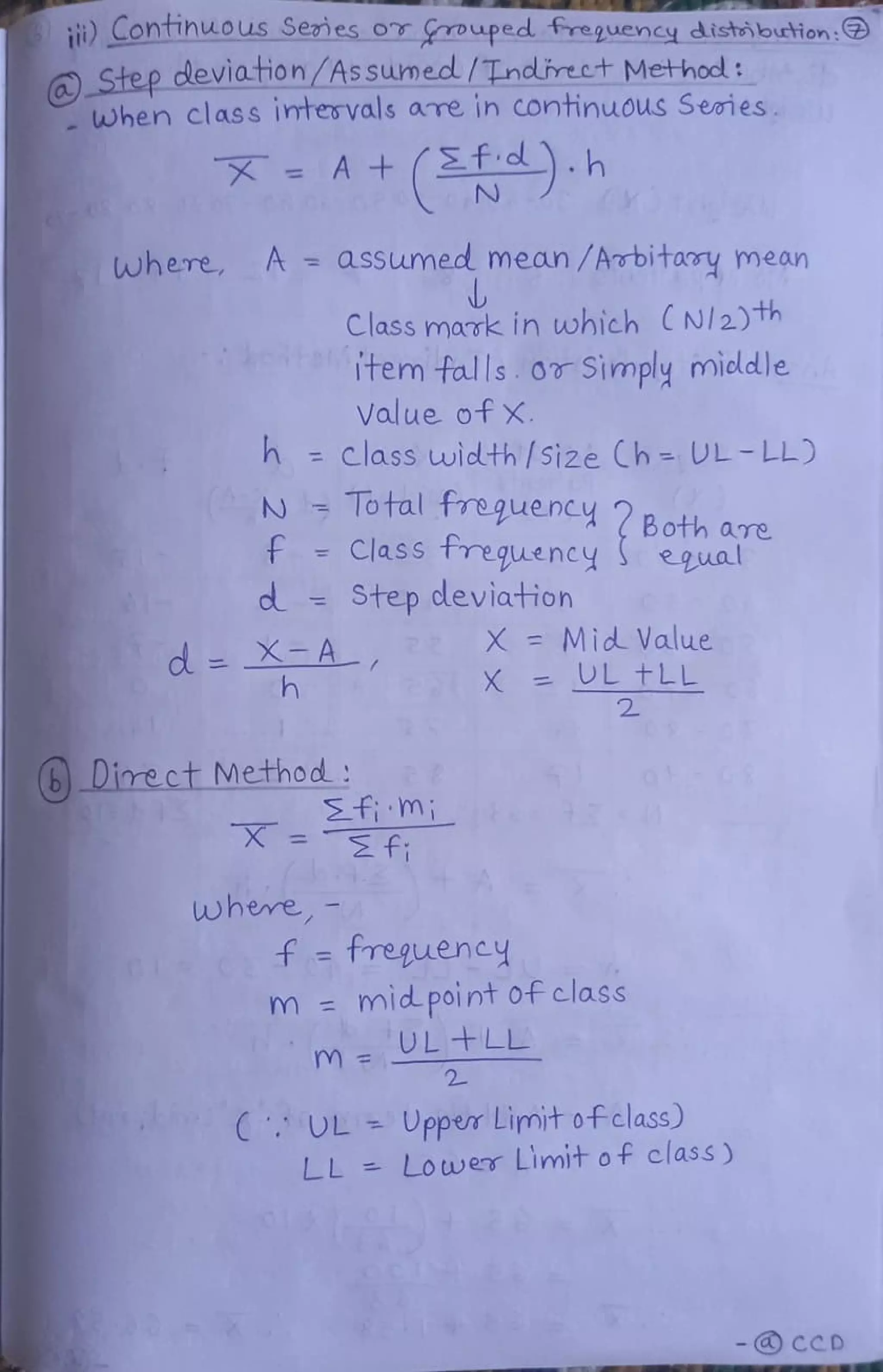 it) Contihuous Senes oT ouped treguency distibution:
Step deviation/Assumecd/Tndlirect Method:
when class imtervals aTe in continuous Seies.
X = A + (2T)h
N
where A = asSumed mean /Arbitary mean
Class mark in which (Nl2)th
tem
falls orSimply micldle
Value of X.
h class width /5i2e Ch- UL-LL)
N Total frequency Both are
f Class treguency
Step deviation
egual
X = Mid Value
d =XA
h X =
UL FLL
(6Direct Method:
i m;
fi
where
f = treguency
m mid point of class
m = L + L L
2
UL Upper Limit ofclass)
LL Lower Limit of class )
- CCD
 