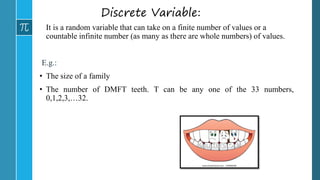 Discrete Variable:
It is a random variable that can take on a finite number of values or a
countable infinite number (as many as there are whole numbers) of values.
E.g.:
• The size of a family
• The number of DMFT teeth. T can be any one of the 33 numbers,
0,1,2,3,…32.
 