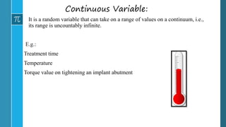 Continuous Variable:
It is a random variable that can take on a range of values on a continuum, i.e.,
its range is uncountably infinite.
E.g.:
Treatment time
Temperature
Torque value on tightening an implant abutment
 