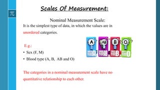 Nominal Measurement Scale:
It is the simplest type of data, in which the values are in
unordered categories.
E.g.:
• Sex (F, M)
• Blood type (A, B, AB and O)
The categories in a nominal measurement scale have no
quantitative relationship to each other.
Scales Of Measurement:
 