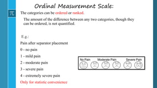 Ordinal Measurement Scale:
The categories can be ordered or ranked.
The amount of the difference between any two categories, though they
can be ordered, is not quantified.
E.g.:
Pain after separator placement
0 - no pain
1 - mild pain
2 - moderate pain
3 - severe pain
4 - extremely severe pain
Only for statistic convenience
 